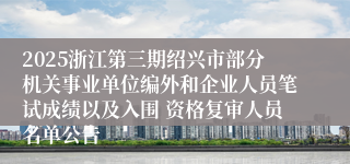 2025浙江第三期绍兴市部分机关事业单位编外和企业人员笔试成绩以及入围 资格复审人员名单公告