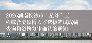 2026湖南长沙市“星斗”工程综合类硕博人才选拔笔试成绩查询和资格复审确认的通知