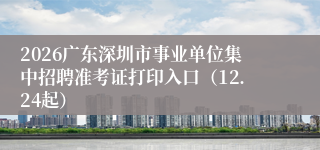 2026广东深圳市事业单位集中招聘准考证打印入口(12.24起)