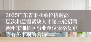 2025广东省事业单位招聘高层次和急需紧缺人才第三轮招聘潮州市湘桥区事业单位资格复审等有关事项的公告