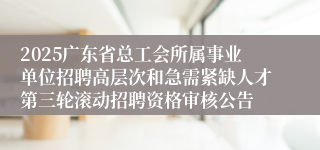 2025广东省总工会所属事业单位招聘高层次和急需紧缺人才第三轮滚动招聘资格审核公告