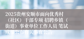 2025贵州安顺市面向优秀村（社区）干部专项 招聘乡镇（街道）事业单位工作人员 笔试成绩公布有关事宜公告