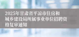 2025年甘肃省平凉市住房和城乡建设局所属事业单位招聘资格复审通知