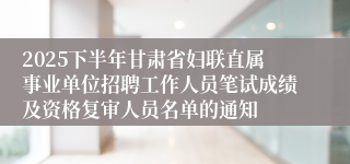 2025下半年甘肃省妇联直属事业单位招聘工作人员笔试成绩及资格复审人员名单的通知