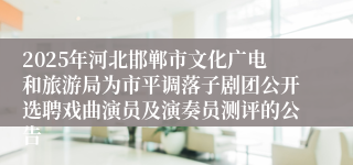2025年河北邯郸市文化广电和旅游局为市平调落子剧团公开选聘戏曲演员及演奏员测评的公告