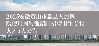 2025安徽黄山市歙县人民医院使用周转池编制招聘卫生专业人才5人公告