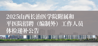 2025山西长治医学院附属和平医院招聘（编制外）工作人员体检递补公告