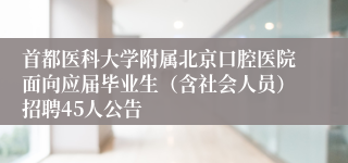 首都医科大学附属北京口腔医院面向应届毕业生（含社会人员）招聘45人公告