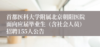 首都医科大学附属北京朝阳医院面向应届毕业生（含社会人员）招聘155人公告