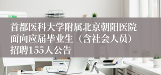 首都医科大学附属北京朝阳医院面向应届毕业生（含社会人员）招聘155人公告