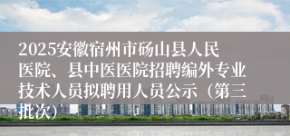 2025安徽宿州市砀山县人民医院、县中医医院招聘编外专业技术人员拟聘用人员公示（第三批次）