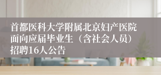 首都医科大学附属北京妇产医院面向应届毕业生（含社会人员）招聘16人公告