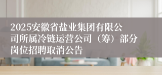 2025安徽省盐业集团有限公司所属冷链运营公司(筹)部分岗位招聘取消公告