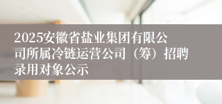 2025安徽省盐业集团有限公司所属冷链运营公司(筹)招聘录用对象公示