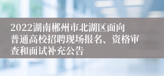 2022湖南郴州市北湖区面向普通高校招聘现场报名、资格审查和面试补充公告