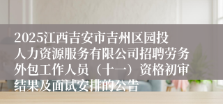 2025江西吉安市吉州区园投人力资源服务有限公司招聘劳务外包工作人员（十一）资格初审结果及面试安排的公告