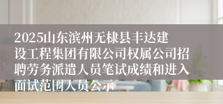 2025山东滨州无棣县丰达建设工程集团有限公司权属公司招聘劳务派遣人员笔试成绩和进入面试范围人员公示