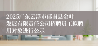 2025广东云浮市郁南县金叶发展有限责任公司招聘员工拟聘用对象进行公示