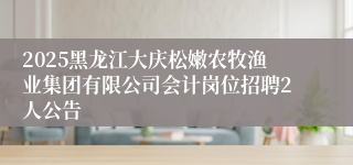 2025黑龙江大庆松嫩农牧渔业集团有限公司会计岗位招聘2人公告