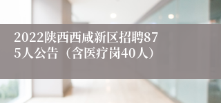 2022陕西西咸新区招聘875人公告（含医疗岗40人）