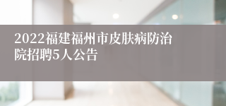 2022福建福州市皮肤病防治院招聘5人公告