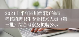 2021上半年四川绵阳江油市考核招聘卫生专业技术人员（第三批）综合考察及拟聘公示
