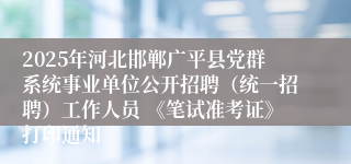 2025年河北邯郸广平县党群系统事业单位公开招聘（统一招聘）工作人员 《笔试准考证》打印通知