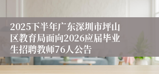 2025下半年广东深圳市坪山区教育局面向2026应届毕业生招聘教师76人公告