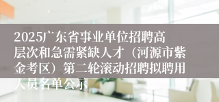 2025广东省事业单位招聘高层次和急需紧缺人才(河源市紫金考区)第二轮滚动招聘拟聘用人员名单公示