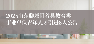 2025山东聊城阳谷县教育类事业单位青年人才引进8人公告