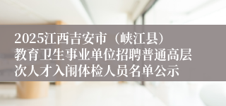 2025江西吉安市（峡江县）教育卫生事业单位招聘普通高层次人才入闱体检人员名单公示