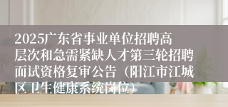 2025广东省事业单位招聘高层次和急需紧缺人才第三轮招聘面试资格复审公告（阳江市江城区卫生健康系统岗位）