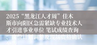 2025“黑龙江人才周”佳木斯市向阳区急需紧缺专业技术人才引进事业单位 笔试成绩查询、岗位计划调整及现场资格确认公告