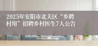 2025年安阳市北关区“乡聘村用”招聘乡村医生7人公告