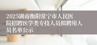 2025湖南衡阳常宁市人民医院招聘医学类专技人员拟聘用人员名单公示