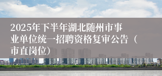 2025年下半年湖北随州市事业单位统一招聘资格复审公告（市直岗位）