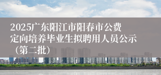 2025广东阳江市阳春市公费定向培养毕业生拟聘用人员公示（第二批）