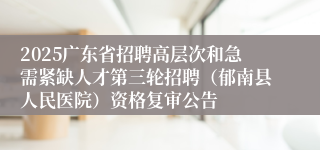 2025广东省招聘高层次和急需紧缺人才第三轮招聘(郁南县人民医院)资格复审公告
