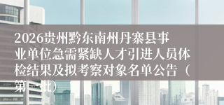 2026贵州黔东南州丹寨县事业单位急需紧缺人才引进人员体检结果及拟考察对象名单公告（第一批）