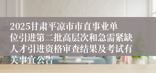 2025甘肃平凉市市直事业单位引进第二批高层次和急需紧缺人才引进资格审查结果及考试有关事宜公告