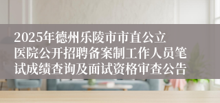 2025年德州乐陵市市直公立医院公开招聘备案制工作人员笔试成绩查询及面试资格审查公告