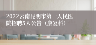 2022云南昆明市第一人民医院招聘5人公告（康复科）