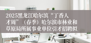 2025黑龙江哈尔滨“丁香人才周”(春季)哈尔滨市林业和草原局所属事业单位引才招聘拟聘用人员公示