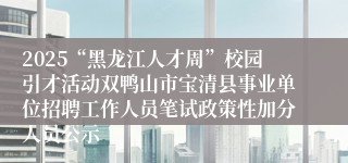 2025“黑龙江人才周”校园引才活动双鸭山市宝清县事业单位招聘工作人员笔试政策性加分人员公示