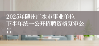 2025年随州广水市事业单位下半年统一公开招聘资格复审公告