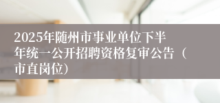 2025年随州市事业单位下半年统一公开招聘资格复审公告（市直岗位）