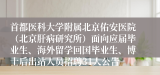 首都医科大学附属北京佑安医院（北京肝病研究所）面向应届毕业生、海外留学回国毕业生、博士后出站人员招聘31人公告
