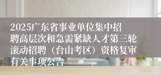 2025广东省事业单位集中招聘高层次和急需紧缺人才第三轮滚动招聘(台山考区)资格复审有关事项公告