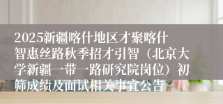 2025新疆喀什地区才聚喀什智惠丝路秋季招才引智(北京大学新疆一带一路研究院岗位)初筛成绩及面试相关事宜公告