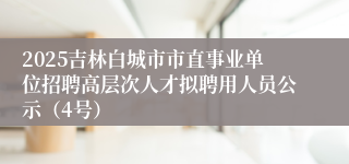 2025吉林白城市市直事业单位招聘高层次人才拟聘用人员公示(4号)